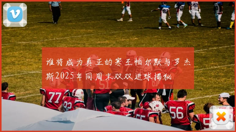 谁将成为真正的寒王帕尔默与罗杰斯2025年同周末双双进球揭秘