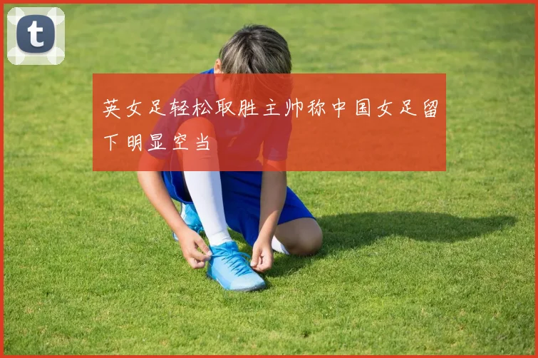 英女足轻松取胜主帅称中国女足留下明显空当