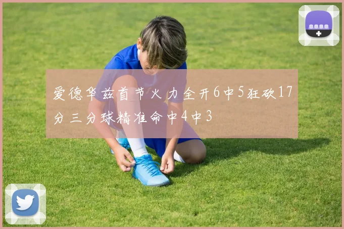 爱德华兹首节火力全开6中5狂砍17分三分球精准命中4中3