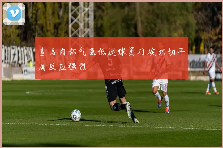 皇马内部气氛低迷球员对埃尔切平局反应强烈