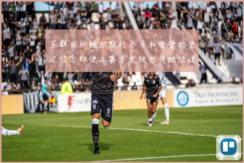 苏群分析鲍尔默对小卡和哈登的坚定信念即使本赛季失败也将继续追求成功