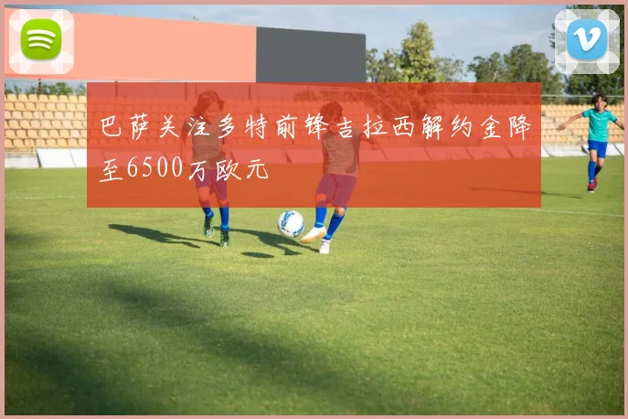 巴萨关注多特前锋吉拉西解约金降至6500万欧元
