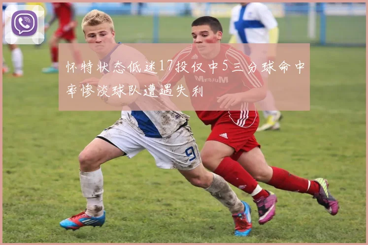 怀特状态低迷17投仅中5三分球命中率惨淡球队遭遇失利