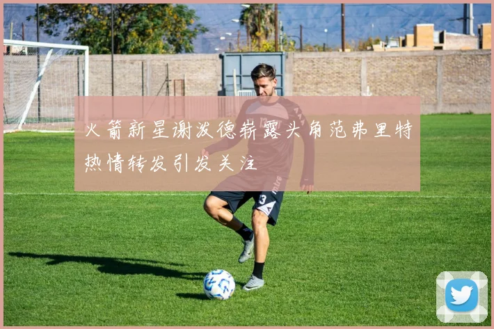 火箭新星谢泼德崭露头角范弗里特热情转发引发关注