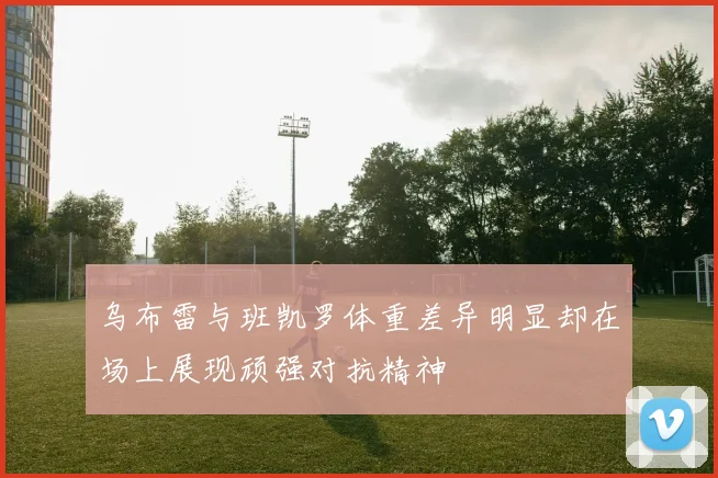乌布雷与班凯罗体重差异明显却在场上展现顽强对抗精神