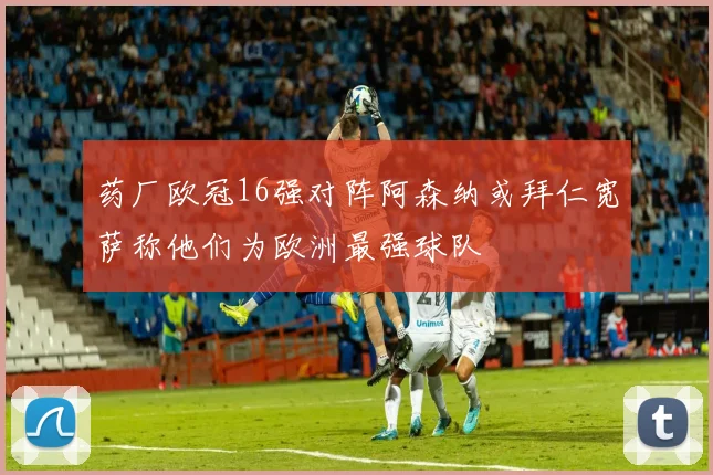 药厂欧冠16强对阵阿森纳或拜仁宽萨称他们为欧洲最强球队