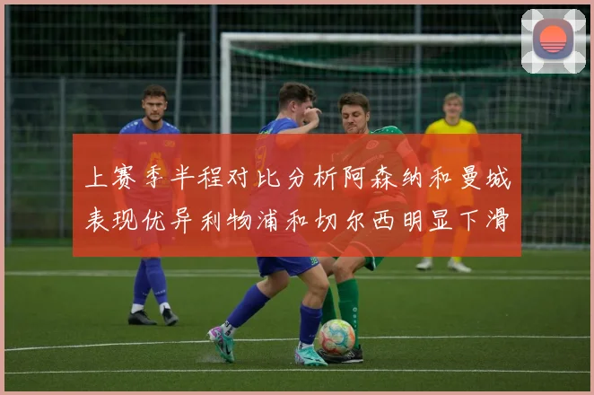 上赛季半程对比分析阿森纳和曼城表现优异利物浦和切尔西明显下滑