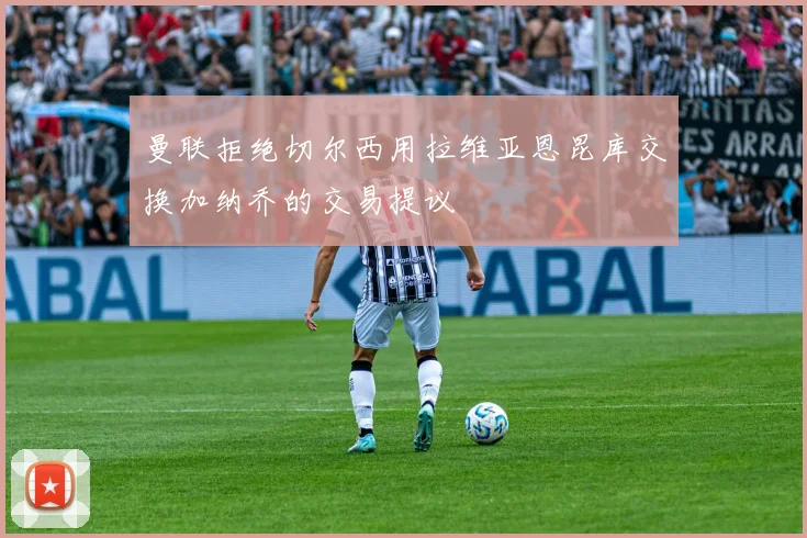曼联拒绝切尔西用拉维亚恩昆库交换加纳乔的交易提议