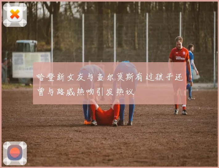 哈登新女友与查尔莫斯有过孩子还曾与路威热吻引发热议