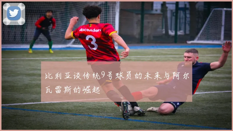 比利亚谈传统9号球员的未来与阿尔瓦雷斯的崛起