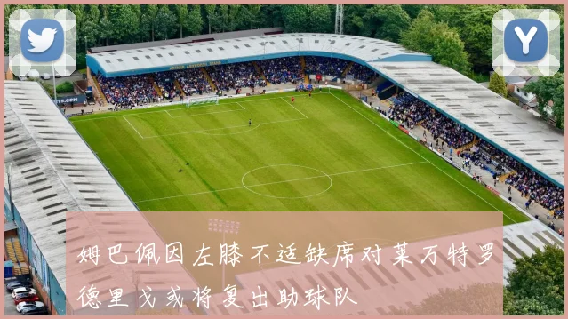 姆巴佩因左膝不适缺席对莱万特罗德里戈或将复出助球队