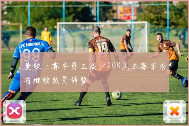 曼联上赛季员工减少208人本赛季或将继续裁员调整
