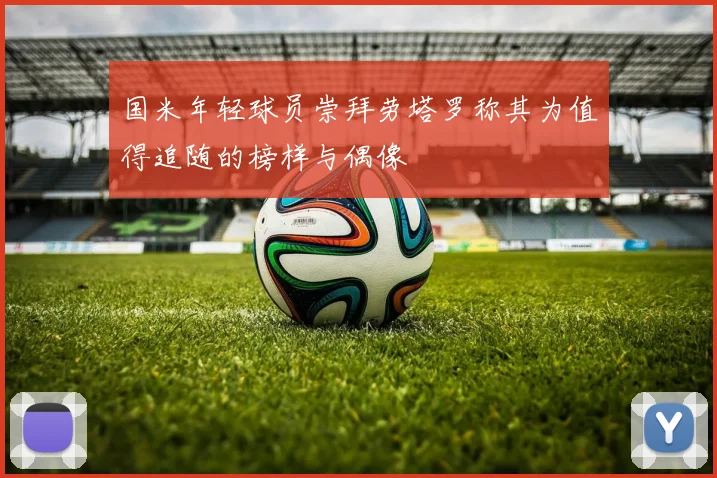 国米年轻球员崇拜劳塔罗称其为值得追随的榜样与偶像