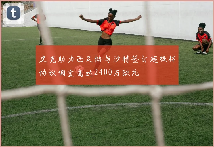 皮克助力西足协与沙特签订超级杯协议佣金高达2400万欧元