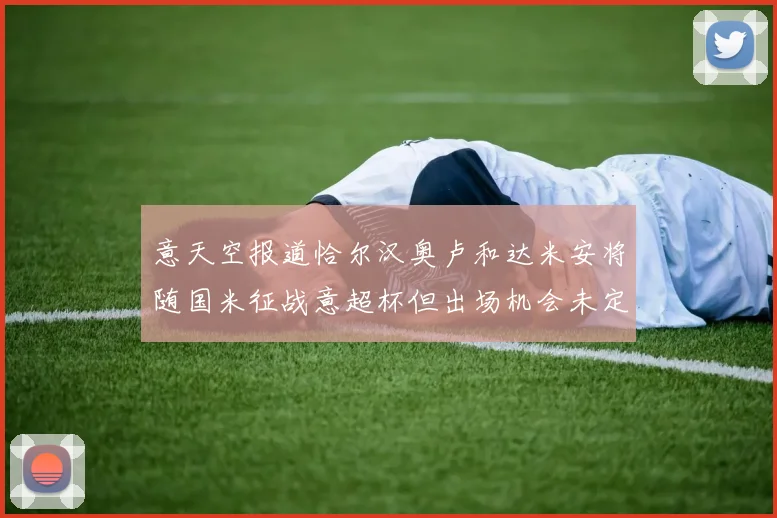 意天空报道恰尔汉奥卢和达米安将随国米征战意超杯但出场机会未定