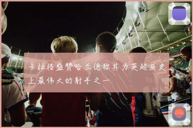 卡拉格盛赞哈兰德称其为英超历史上最伟大的射手之一