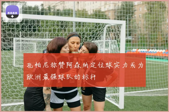 孔帕尼称赞阿森纳定位球实力或为欧洲最强球队的标杆