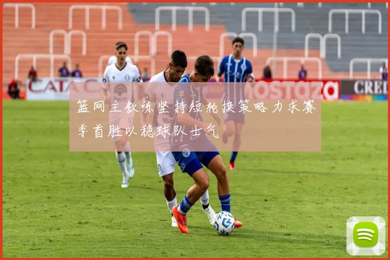 篮网主教练坚持短轮换策略力求赛季首胜以稳球队士气