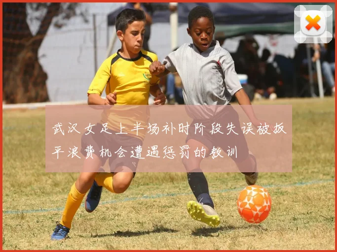 武汉女足上半场补时阶段失误被扳平浪费机会遭遇惩罚的教训