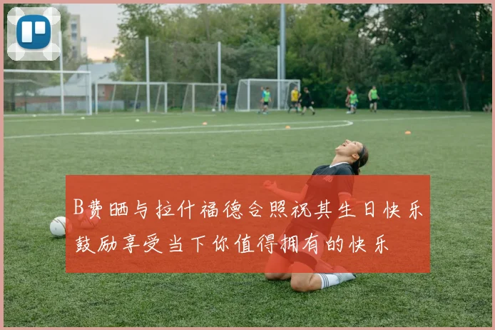 B费晒与拉什福德合照祝其生日快乐鼓励享受当下你值得拥有的快乐