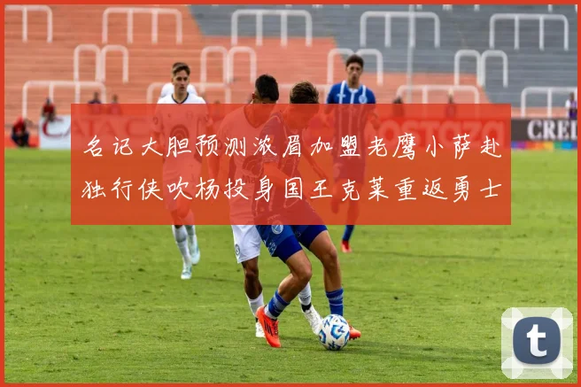 名记大胆预测浓眉加盟老鹰小萨赴独行侠吹杨投身国王克莱重返勇士