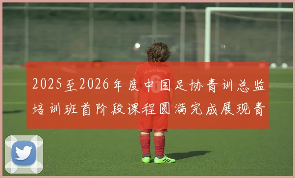 2025至2026年度中国足协青训总监培训班首阶段课程圆满完成展现青训新发展