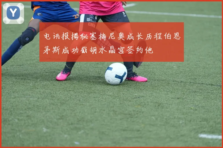 电讯报揭秘塞梅尼奥成长历程伯恩茅斯成功截胡水晶宫签约他