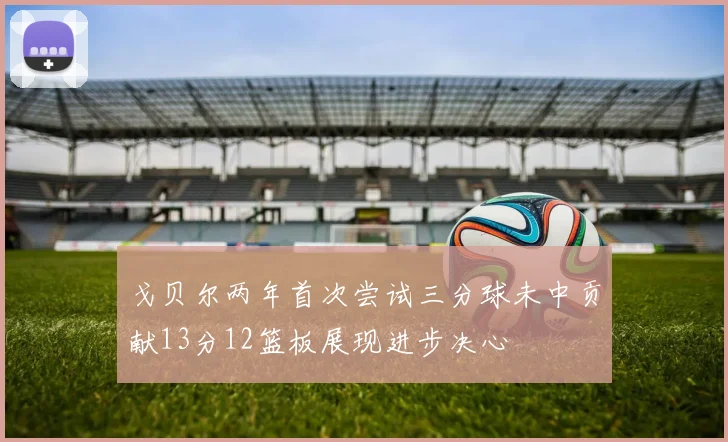 戈贝尔两年首次尝试三分球未中贡献13分12篮板展现进步决心