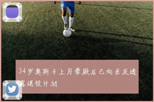 34岁奥斯卡上月晕厥后已向亲友透露退役计划