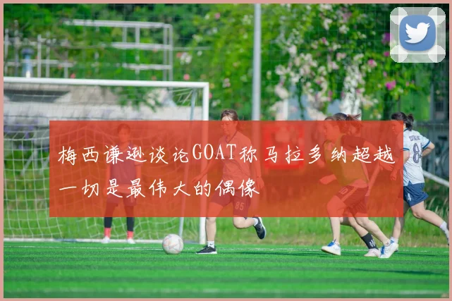 梅西谦逊谈论GOAT称马拉多纳超越一切是最伟大的偶像