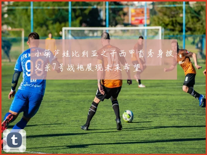 小葫芦娃比利亚之子西甲首秀身披父亲7号战袍展现未来希望