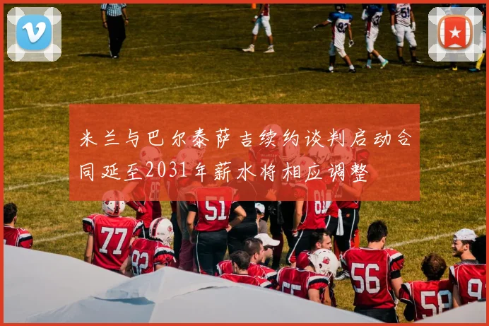 米兰与巴尔泰萨吉续约谈判启动合同延至2031年薪水将相应调整