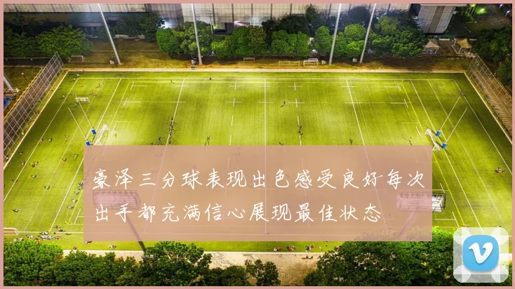 豪泽三分球表现出色感受良好每次出手都充满信心展现最佳状态