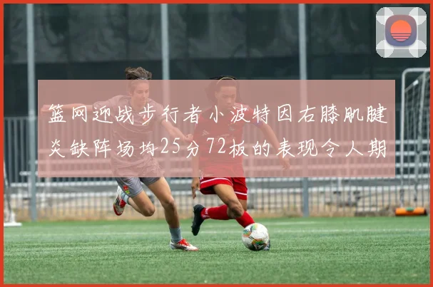 篮网迎战步行者小波特因右膝肌腱炎缺阵场均25分72板的表现令人期待