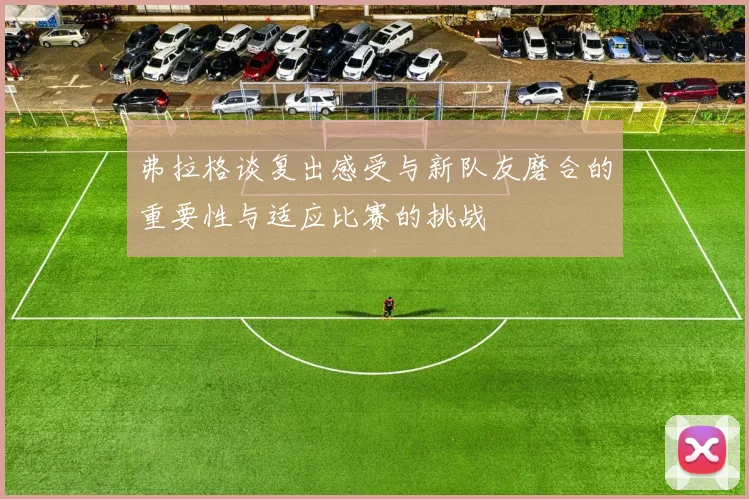 弗拉格谈复出感受与新队友磨合的重要性与适应比赛的挑战
