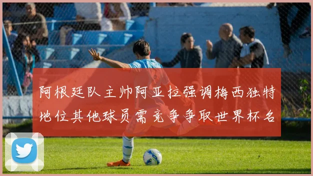 阿根廷队主帅阿亚拉强调梅西独特地位其他球员需竞争争取世界杯名额