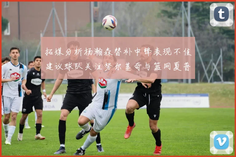 拓媒分析杨瀚森替补中锋表现不佳建议球队关注努尔基奇与篮网夏普