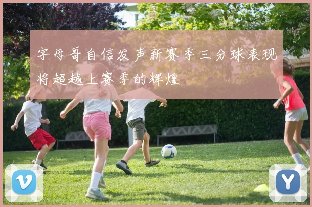 字母哥自信发声新赛季三分球表现将超越上赛季的辉煌