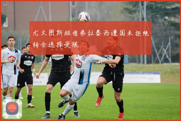 尤文图斯租借弗拉泰西遭国米拒绝转会选择受限