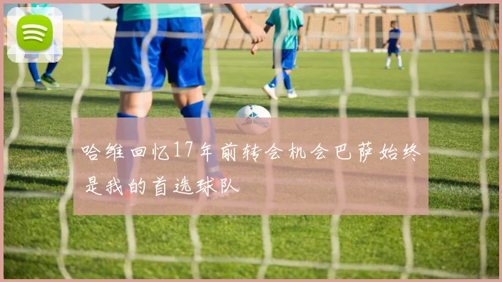 哈维回忆17年前转会机会巴萨始终是我的首选球队