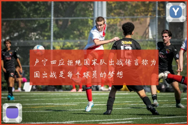 卢宁回应拒绝国家队出战传言称为国出战是每个球员的梦想