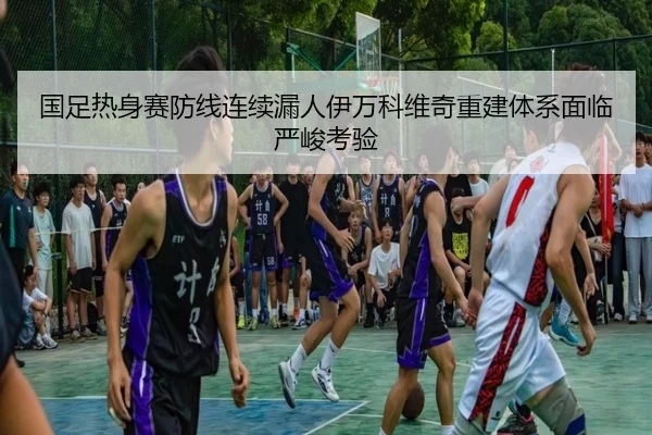 国足热身赛防线连续漏人伊万科维奇重建体系面临严峻考验 | jiuyou
